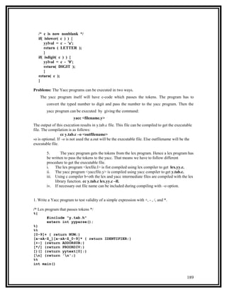 /* c is now nonblank */
     if( islower( c ) ) {
         yylval = c - 'a';
         return ( LETTER );
         }
     if( isdigit( c ) ) {
         yylval = c - '0';
         return( DIGIT );
         }
     return( c );
     }

Problems: The Yacc programs can be executed in two ways.
     The yacc program itself will have c-code which passes the tokens. The program has to
         convert the typed number to digit and pass the number to the yacc program. Then the
         yacc program can be executed by giving the command:
                         yacc <filename.y>
The output of this execution results in y.tab.c file. This file can be compiled to get the executable
file. The compilation is as follows:
                  cc y.tab.c –o <outfilename>
-o is optional. If –o is not used the a.out will be the executable file. Else outfilename will be the
executable file.

         5.       The yacc program gets the tokens from the lex program. Hence a lex program has
         be written to pass the tokens to the yacc. That means we have to follow different
         procedure to get the executable file.
         i.   The lex program <lexfile.l> is fist compiled using lex compiler to get lex.yy.c.
         ii. The yacc program <yaccfile.y> is compiled using yacc compiler to get y.tab.c.
         iii. Using c compiler b+oth the lex and yacc intermediate files are compiled with the lex
              library function. cc y.tab.c lex.yy.c –ll.
         iv. If necessary out file name can be included during compiling with –o option.


1. Write a Yacc program to test validity of a simple expression with +, - , /, and *.

/* Lex program that passes tokens */
%{
         #include "y.tab.h"
         extern int yyparse();
%}
%%
[0-9]+ { return NUM;}
[a-zA-Z_][a-zA-Z_0-9]* { return IDENTIFIER;}
[+-] {return ADDORSUB;}
[*/] {return PROORDIV;}
[)(] {return yytext[0];}
[n] {return 'n';}
%%
int main()


                                                                                                 189
 
