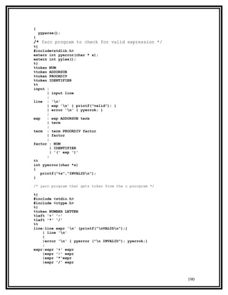 {
    yyparse();
}
/* Yacc program to check for valid expression */
%{
#include<stdlib.h>
extern int yyerror(char * s);
extern int yylex();
%}
%token NUM
%token ADDORSUB
%token PROORDIV
%token IDENTIFIER
%%
input :
       | input line
       ;
line : 'n'
       | exp 'n' { printf("valid"); }
       | error 'n' { yyerrok; }
       ;
exp    : exp ADDORSUB term
       | term
       ;
term : term PROORDIV factor
       | factor
       ;
factor : NUM
         | IDENTIFIER
         | '(' exp ')'
       ;
%%
int yyerror(char *s)
{
    printf("%s","INVALIDn");
}

/* yacc program that gets token from the c porogram */

%{
#include <stdio.h>
#include <ctype.h>
%}
%token NUMBER LETTER
%left '+' '-'
%left '*' '/'
%%
line:line expr 'n' {printf("nVALIDn");}
    | line 'n'
    |
    |error 'n' { yyerror ("n INVALID"); yyerrok;}
    ;
expr:expr '+' expr
    |expr '-' expr
    |expr '*'expr
    |expr '/' expr



                                                         190
 
