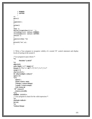 | NUMBER
     | LETTER
     ;
%%
main()
{
yyparse();
}
yylex()
{
char c;
while((c=getchar())==' ');
if(isdigit(c)) return NUMBER;
if(isalpha(c)) return LETTER;
return c;
}
yyerror(char *s)
{
printf("%s",s);
}



2. Write a Yacc program to recognize validity of a nested ‘IF’ control statement and display
levels of nesting in the nested if.

/* Lex program to pass tokens */
%{
         #include “y.tab.h”
%}
digit [0-9]
num {digit} + (“.” {digit}+)?
binopr [+-/*%^=> <&|”= =”| “!=” | “>=” | “<=”
unopr [~!]
char [a-zA-Z_]
id {char}({digit} | {char})*
space [ t]
%%
   {space} ;
   {num} return num;
   { binopr } return binopr;
   { unopr } return unopr;
   { id} return id
 “if” return if
 . return yytext[0];
%%
NUMBER {DIGIT}+
/* Yacc program to check for the valid expression */
%{
#include<stdio.h>
int cnt;
%}
%token binopr



                                                                                        191
 
