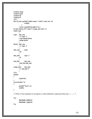 %token unop
%token num
%token id
%token if
%%
foo: if_stat { printf(“valid: count = %dn”, cnt); cnt = 0;
                   exit(0);
              }
         | error { printf(“Invalid n”); }
if_stat: token_if ‘(‘ cond ‘)’ comp_stat {cnt++;}
cond: expr
         ;
expr: sim_exp
         | ‘(‘ expr ‘)’
         | expr binop factor
         | unop factor
         ;
factor: sim_exp
         | ‘(‘ expr ‘)’
         ;
sim_exp:           num
         | id
         ;
sim_stat:          expr ‘;’
         | if
         ;
stat_list:         sim_stat
         | stat_list sim_stat
         ;
comp_stat:         sim_stat
         | ‘{‘ stat_list ‘}’
         ;
%%
main()
{
         yyparse();
}
yyerror(char *s)
{
         printf(“%sn”, s);
         exit(0);
}

3. Write a Yacc program to recognize a valid arithmetic expression that uses +, - , / , *.

%{
        #include<stdio.h>
        #include <type.h>
%}



                                                                                         192
 