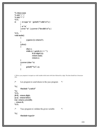 % token num
% left '+' '-'
% left '*' '/'
%%
st     : st expn 'n' {printf ("valid n"); }
       |
       | st 'n'
       | error 'n' { yyerror ("Invalid n"); }
       ;
%%
void main()
       {
                yyparse (); return 0 ;
       }
       yylex()
       {
                char c;
                while (c = getch () ) == ' ')
                        if (is digit (c))
                        return num;
                        return c;
       }
       yyerror (char *s)
       {
                printf("%s", s);
       }


4. Write a yacc program to recognize an valid variable which starts with letter followed by a digit. The letter should be in lowercase
only.


/*         Lex program to send tokens to the yacc program                                  */

%{
       #include "y.tab.h"
%}
%%
[0-9] return digit;
[a-z] return letter;
[n] return yytext[0];
. return 0;
%%

/*         Yacc program to validate the given variable                                     */

%{
           #include<type.h>


                                                                                                                                   193
 