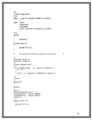 %}
% token digit letter;
%%
ident : expn 'n' { printf ("validn"); exit (0); }
       ;
expn : letter
       | expn letter
       | expn digit
       | error { yyerror ("invalid n"); exit (0); }
       ;
%%
main()
{
       yyparse();
}
yyerror (char *s)
{
       printf("%s", s);
}

/*     Yacc program which has c program to pass tokens   */

%{
#include <stdio.h>
#include <ctype.h>
%}
%token LETTER DIGIT
%%
st:st LETTER DIGIT 'n' {printf("nVALID");}
   | st 'n'
   |
   | error 'n' {yyerror("nINVALID");yyerrok;}
   ;
%%
  main()
{
yyparse();
}

yylex()
{
char c;
while((c=getchar())==' ');
if(islower(c)) return LETTER;
if(isdigit(c)) return DIGIT;
return c;
}
yyerror(char *s)
  {
  printf("%s",s);
  }




                                                              194
 
