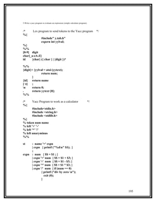 5.Write a yacc program to evaluate an expression (simple calculator program).



/*         Lex program to send tokens to the Yacc program                            */
%{
                      #include" y.tab.h"
                      expern int yylval;
%}
%%
[0-9] digit
char[_a-zA-Z]
id    {char} ({ char } | {digit })*

%%
{digit}+ {yylval = atoi (yytext);
               return num;
       }
{id} return name
[ t] ;
n     return 0;
.      return yytext [0];
%%

/*         Yacc Program to work as a calculator                                 */
%{
           #include<stdio.h>
           #include <string.h>
           #include <stdlib.h>
%}
% token num name
% left '+' '-'
% left '*' '/'
% left unaryminus
%%

st   : name '=' expn
     | expn { printf ("%dn" $1); }
     ;
expn : num { $$ = $1 ; }
     | expn '+' num { $$ = $1 + $3; }
     | expn '-' num { $$ = $1 - $3; }
     | expn '*' num { $$ = $1 * $3; }
     | expn '/' num { if (num == 0)
             { printf ("div by zero n");
               exit (0);
             }


                                                                                          195
 