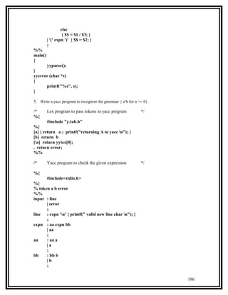 else
                   { $$ = $1 / $3; }
         | '(' expn ')' { $$ = $2; }
         ;
%%
main()
{
         yyparse();
}
yyerror (char *s)
{
      printf("%s", s);
}

5. Write a yacc program to recognize the grammar { anb for n >= 0}.

/*       Lex program to pass tokens to yacc program           */
%{
         #include "y.tab.h"
%}
[a] { return a ; printf("returning A to yacc n"); }
[b] return b
[n] return yytex[0];
. return error;
%%

/*       Yacc program to check the given expression           */

%{
         #include<stdio.h>
%}
% token a b error
%%
input : line
      | error
      ;
line : expn 'n' { printf(" valid new line char n"); }
      ;
expn : aa expn bb
      | aa
      ;
aa    : aa a
      |a
      ;
bb    : bb b
      |b
      ;


                                                                      196
 