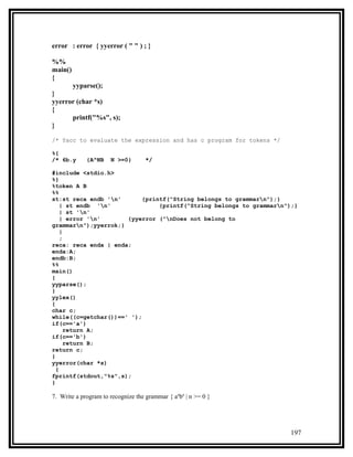 error : error { yyerror ( " " ) ; }

%%
main()
{
      yyparse();
}
yyerror (char *s)
{
      printf("%s", s);
}

/* Yacc to evaluate the expression and has c program for tokens */

%{
/* 6b.y      {A^NB    N >=0}        */

#include <stdio.h>
%}
%token A B
%%
st:st reca endb 'n'       {printf("String belongs to grammarn");}
    | st endb 'n'              {printf("String belongs to grammarn");}
    | st 'n'
    | error 'n'      {yyerror ("nDoes not belong to
grammarn");yyerrok;}
    |
    ;
reca: reca enda | enda;
enda:A;
endb:B;
%%
main()
{
yyparse();
}
yylex()
{
char c;
while((c=getchar())==' ');
if(c=='a')
      return A;
if(c=='b')
      return B;
return c;
}
yyerror(char *s)
  {
fprintf(stdout,"%s",s);
}

7. Write a program to recognize the grammar { anbn | n >= 0 }




                                                                     197
 