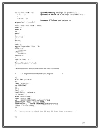 st:st reca endb 'n'                          {printf("String belongs to grammarn");}
  | st 'n'                                   {printf("N value is 0,belongs to grammarn");}
  |
  | error 'n'
                           {yyerror ("nDoes not belong to
grammarn");yyerrok;}
    ;
reca: enda reca endb | enda;
enda:A;
endb:B;
%%
main()
{
yyparse();
}
yylex()
{
char c;
while((c=getchar())==' ');
if(c=='a')
      return A;
if(c=='b')
      return B;
return c;
}
yyerror(char *s)
  {
fprintf(stdout,"%s",s);
}

8. Write a Yacc program t identify a valid IF statement or IF-THEN-ELSE statement.


/*        Lex program to send tokens to yacc program                                 */

%{
#include "y.tab.h"
%}
CHAR [a-zA-Z0-9]
%x CONDSTART
%%
<*>[ ]   ;
<*>[ tn]+ ;
<*><<EOF>>   return 0;
if return(IF);
else return(ELSE);
then return(THEN);
(   {BEGIN(CONDSTART);return('(');}
<CONDSTART>{CHAR}+ return COND;
<CONDSTART>) {BEGIN(INITIAL);return(')');}
{CHAR}+ return(STAT) ;
%%

/*     Yacc program to check for If and IF Then Else statement                            */


%{


                                                                                               199
 