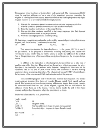 The program below is shown with the object code generated. The column named LOC
gives the machine addresses of each part of the assembled program (assuming the
program is starting at location 1000). The translation of the source program to the object
program requires us to accomplish the following functions:

    1. Convert the mnemonic operation codes to their machine language equivalent.
    2. Convert symbolic operands to their equivalent machine addresses.
    3. Build the machine instructions in the proper format.
    4. Convert the data constants specified in the source program into their internal
       machine representations in the proper format.
    5. Write the object program and assembly listing.

All these steps except the second can be performed by sequential processing of the source
program, one line at a time. Consider the instruction
10      1000                   LDA            ALPHA       00-----

        This instruction contains the forward reference, i.e. the symbol ALPHA is used is
not yet defined. If the program is processed ( scanning and parsing and object code
conversion) is done line-by-line, we will be unable to resolve the address of this symbol.
Due to this problem most of the assemblers are designed to process the program in two
passes.

        In addition to the translation to object program, the assembler has to take care of
handling assembler directive. These directives do not have object conversion but gives
direction to the assembler to perform some function. Examples of directives are the
statements like BYTE and WORD, which directs the assembler to reserve memory
locations without generating data values. The other directives are START which indicates
the beginning of the program and END indicating the end of the program.

        The assembled program will be loaded into memory for execution. The simple
object program contains three types of records: Header record, Text record and end
record. The header record contains the starting address and length. Text record contains
the translated instructions and data of the program, together with an indication of the
addresses where these are to be loaded. The end record marks the end of the object
program and specifies the address where the execution is to begin.

The format of each record is as given below.

Header record:
Col 1                 H
Col. 2-7              Program name
Col 8-13              Starting address of object program (hexadecimal)
Col 14-19             Length of object program in bytes (hexadecimal)

Text record:
Col. 1                T



                                                                                        20
 