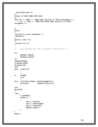 #include<stdio.h>
%}
%token IF COND THEN STAT ELSE
%%
Stat:IF '(' COND ')' THEN STAT {printf("n VALId Statement");}
     | IF '(' COND ')' THEN STAT ELSE STAT {printf("n VALID
Statement");}
     |
     ;
%%
main()
{
  printf("n enter statement ");
  yyparse();
}
yyerror (char *s)
{
  printf("%s",s);
}

/*      Yacc program that has c program to send tokens           */

%{
        #include <stdio.h>
        #include <ctype.h>
%}
%token if simple
% noassoc reduce
% noassoc else
%%
start : start st ‘n’
         |
         ;
st       : simple
         | if_st
         ;
if_st : if st %prec reduce { printf (“simplen”); }
         | if st else st             {printf (“if_else n”); }
         ;
%%
int yylex()
{
  int c;
         c = getchar();
         switch ( c )
         {
                    case ‘i’ : return if;
                    case ‘s’ : return simple;
                    case ‘e’ : return else;
                    default : return c;
         }
}
main ()


                                                                      200
 