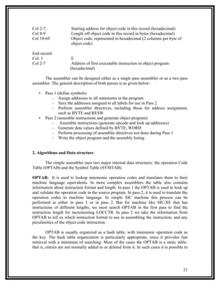 Col 2-7.               Starting address for object code in this record (hexadecimal)
Col 8-9                Length off object code in this record in bytes (hexadecimal)
Col 10-69              Object code, represented in hexadecimal (2 columns per byte of
                       object code)

End record:
Col. 1                 E
Col 2-7                Address of first executable instruction in object program
                      (hexadecimal)

      The assembler can be designed either as a single pass assembler or as a two pass
assembler. The general description of both passes is as given below:

   •   Pass 1 (define symbols)
          – Assign addresses to all statements in the program
          – Save the addresses assigned to all labels for use in Pass 2
          – Perform assembler directives, including those for address assignment,
               such as BYTE and RESW
   •   Pass 2 (assemble instructions and generate object program)
          – Assemble instructions (generate opcode and look up addresses)
          – Generate data values defined by BYTE, WORD
          – Perform processing of assembler directives not done during Pass 1
          – Write the object program and the assembly listing


2. Algorithms and Data structure

       The simple assembler uses two major internal data structures: the operation Code
Table (OPTAB) and the Symbol Table (SYMTAB).

OPTAB: It is used to lookup mnemonic operation codes and translates them to their
machine language equivalents. In more complex assemblers the table also contains
information about instruction format and length. In pass 1 the OPTAB is used to look up
and validate the operation code in the source program. In pass 2, it is used to translate the
operation codes to machine language. In simple SIC machine this process can be
performed in either in pass 1 or in pass 2. But for machine like SIC/XE that has
instructions of different lengths, we must search OPTAB in the first pass to find the
instruction length for incrementing LOCCTR. In pass 2 we take the information from
OPTAB to tell us which instruction format to use in assembling the instruction, and any
peculiarities of the object code instruction.

         OPTAB is usually organized as a hash table, with mnemonic operation code as
the key. The hash table organization is particularly appropriate, since it provides fast
retrieval with a minimum of searching. Most of the cases the OPTAB is a static table-
that is, entries are not normally added to or deleted from it. In such cases it is possible to




                                                                                           21
 