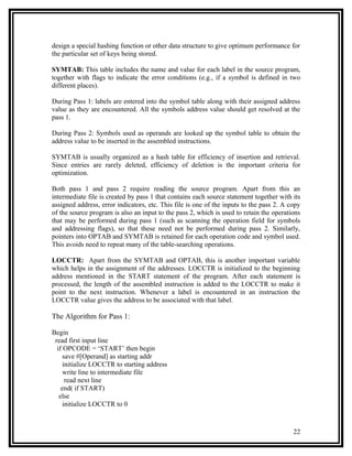 design a special hashing function or other data structure to give optimum performance for
the particular set of keys being stored.

SYMTAB: This table includes the name and value for each label in the source program,
together with flags to indicate the error conditions (e.g., if a symbol is defined in two
different places).

During Pass 1: labels are entered into the symbol table along with their assigned address
value as they are encountered. All the symbols address value should get resolved at the
pass 1.

During Pass 2: Symbols used as operands are looked up the symbol table to obtain the
address value to be inserted in the assembled instructions.

SYMTAB is usually organized as a hash table for efficiency of insertion and retrieval.
Since entries are rarely deleted, efficiency of deletion is the important criteria for
optimization.

Both pass 1 and pass 2 require reading the source program. Apart from this an
intermediate file is created by pass 1 that contains each source statement together with its
assigned address, error indicators, etc. This file is one of the inputs to the pass 2. A copy
of the source program is also an input to the pass 2, which is used to retain the operations
that may be performed during pass 1 (such as scanning the operation field for symbols
and addressing flags), so that these need not be performed during pass 2. Similarly,
pointers into OPTAB and SYMTAB is retained for each operation code and symbol used.
This avoids need to repeat many of the table-searching operations.

LOCCTR: Apart from the SYMTAB and OPTAB, this is another important variable
which helps in the assignment of the addresses. LOCCTR is initialized to the beginning
address mentioned in the START statement of the program. After each statement is
processed, the length of the assembled instruction is added to the LOCCTR to make it
point to the next instruction. Whenever a label is encountered in an instruction the
LOCCTR value gives the address to be associated with that label.

The Algorithm for Pass 1:

Begin
 read first input line
  if OPCODE = ‘START’ then begin
     save #[Operand] as starting addr
     initialize LOCCTR to starting address
     write line to intermediate file
      read next line
    end( if START)
   else
     initialize LOCCTR to 0



                                                                                          22
 