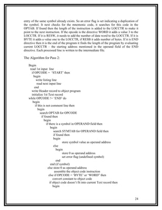 entry of the same symbol already exists. So an error flag is set indicating a duplication of
the symbol. It next checks for the mnemonic code, it searches for this code in the
OPTAB. If found then the length of the instruction is added to the LOCCTR to make it
point to the next instruction. If the opcode is the directive WORD it adds a value 3 to the
LOCCTR. If it is RESW, it needs to add the number of data word to the LOCCTR. If it is
BYTE it adds a value one to the LOCCTR, if RESB it adds number of bytes. If it is END
directive then it is the end of the program it finds the length of the program by evaluating
current LOCCTR – the starting address mentioned in the operand field of the END
directive. Each processed line is written to the intermediate file.

The Algorithm for Pass 2:

   Begin
    read 1st input line
     if OPCODE = ‘START’ then
       begin
          write listing line
           read next input line
        end
     write Header record to object program
     initialize 1st Text record
   while OPCODE != ‘END’ do
      begin
         if this is not comment line then
            begin
              search OPTAB for OPCODE
               if found then
                  begin
                    if there is a symbol in OPERAND field then
                         begin
                            search SYMTAB for OPERAND field then
                            if found then
                            begin
                                    store symbol value as operand address
                            else
                               begin
                                    store 0 as operand address
                                    set error flag (undefined symbol)
                               end
                         end (if symbol)
                      else store 0 as operand address
                             assemble the object code instruction
                       else if OPCODE = ‘BYTE’ or ‘WORD” then
                           convert constant to object code
                        if object code doesn’t fit into current Text record then
                           begin



                                                                                         24
 