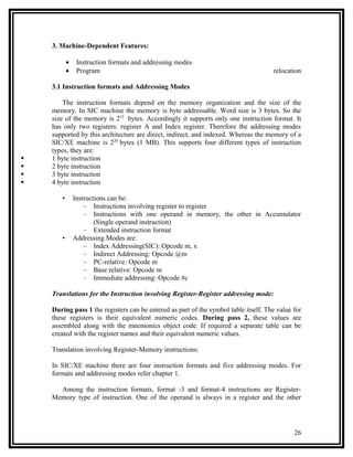 3. Machine-Dependent Features:

           •    Instruction formats and addressing modes
           •    Program                                                              relocation

    3.1 Instruction formats and Addressing Modes

        The instruction formats depend on the memory organization and the size of the
    memory. In SIC machine the memory is byte addressable. Word size is 3 bytes. So the
    size of the memory is 212 bytes. Accordingly it supports only one instruction format. It
    has only two registers: register A and Index register. Therefore the addressing modes
    supported by this architecture are direct, indirect, and indexed. Whereas the memory of a
    SIC/XE machine is 220 bytes (1 MB). This supports four different types of instruction
    types, they are:
   1 byte instruction
   2 byte instruction
   3 byte instruction
   4 byte instruction

       •       Instructions can be:
                   – Instructions involving register to register
                   – Instructions with one operand in memory, the other in Accumulator
                       (Single operand instruction)
                   – Extended instruction format
       •       Addressing Modes are:
                   – Index Addressing(SIC): Opcode m, x
                   – Indirect Addressing: Opcode @m
                   – PC-relative: Opcode m
                   – Base relative: Opcode m
                   – Immediate addressing: Opcode #c

    Translations for the Instruction involving Register-Register addressing mode:

    During pass 1 the registers can be entered as part of the symbol table itself. The value for
    these registers is their equivalent numeric codes. During pass 2, these values are
    assembled along with the mnemonics object code. If required a separate table can be
    created with the register names and their equivalent numeric values.

    Translation involving Register-Memory instructions:

    In SIC/XE machine there are four instruction formats and five addressing modes. For
    formats and addressing modes refer chapter 1.

      Among the instruction formats, format -3 and format-4 instructions are Register-
    Memory type of instruction. One of the operand is always in a register and the other




                                                                                             26
 