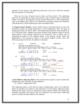 operand is in the memory. The addressing mode tells us the way in which the operand
from the memory is to be fetched.

    There are two ways: Program-counter relative and Base-relative. This addressing
mode can be represented by either using format-3 type or format-4 type of instruction
format. In format-3, the instruction has the opcode followed by a 12-bit displacement
value in the address field. Where as in format-4 the instruction contains the mnemonic
code followed by a 20-bit displacement value in the address field.

2. Program-Counter Relative: In this usually format-3 instruction format is used. The
instruction contains the opcode followed by a 12-bit displacement value. The range of
displacement values are from 0 -2048. This displacement (should be small enough to fit
in a 12-bit field) value is added to the current contents of the program counter to get the
target address of the operand required by the instruction. This is relative way of
calculating the address of the operand relative to the program counter. Hence the
displacement of the operand is relative to the current program counter value. The
following example shows how the address is calculated:




3. Base-Relative Addressing Mode: in this mode the base register is used to mention the
displacement value. Therefore the target address is
    TA = (base) + displacement value

This addressing mode is used when the range of displacement value is not sufficient.
Hence the operand is not relative to the instruction as in PC-relative addressing mode.
Whenever this mode is used it is indicated by using a directive BASE. The moment the
assembler encounters this directive the next instruction uses base-relative addressing
mode to calculate the target address of the operand.


                                                                                        27
 