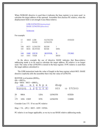 When NOBASE directive is used then it indicates the base register is no more used to
calculate the target address of the operand. Assembler first chooses PC-relative, when the
displacement field is not enough it uses Base-relative.

               LDB #LENGTH (instruction)
               BASE LENGTH (directive)
               :
               NOBASE

For example:

       12      0003 LDB              #LENGTH                       69202D
       13           BASE             LENGTH
       ::
       100     0033   LENGTH         RESW           1
       105     0036   BUFFER         RESB           4096
       ::
       160     104E STCH             BUFFER,        X              57C003
       165     1051 TIXR             T              B850

    In the above example the use of directive BASE indicates that Base-relative
addressing mode is to be used to calculate the target address. PC-relative is no longer
used. The value of the LENGTH is stored in the base register. If PC-relative is used then
the target address calculated is:

    The LDB instruction loads the value of length in the base register which 0033. BASE
directive explicitly tells the assembler that it has the value of LENGTH.

BUFFER is at location (0036)16
(B) = (0033)16
disp = 0036 – 0033 = (0003)16




20     000A                   LDA            LENGTH                032026
::
175    1056    EXIT           STX            LENGTH                134000

Consider Line 175. If we use PC-relative

Disp = TA – (PC) = 0033 –1059 = EFDA

PC relative is no longer applicable, so we try to use BASE relative addressing mode.



                                                                                       28
 