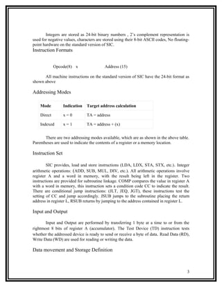 Integers are stored as 24-bit binary numbers , 2’s complement representation is
used for negative values, characters are stored using their 8-bit ASCII codes, No floating-
point hardware on the standard version of SIC.
Instruction Formats


             Opcode(8) x                 Address (15)

      All machine instructions on the standard version of SIC have the 24-bit format as
shown above

Addressing Modes

    Mode          Indication   Target address calculation

    Direct        x=0          TA = address

    Indexed       x=1          TA = address + (x)


       There are two addressing modes available, which are as shown in the above table.
Parentheses are used to indicate the contents of a register or a memory location.

Instruction Set

        SIC provides, load and store instructions (LDA, LDX, STA, STX, etc.) . Integer
arithmetic operations: (ADD, SUB, MUL, DIV, etc.). All arithmetic operations involve
register A and a word in memory, with the result being left in the register. Two
instructions are provided for subroutine linkage. COMP compares the value in register A
with a word in memory, this instruction sets a condition code CC to indicate the result.
There are conditional jump instructions: (JLT, JEQ, JGT), these instructions test the
setting of CC and jump accordingly. JSUB jumps to the subroutine placing the return
address in register L, RSUB returns by jumping to the address contained in register L.

Input and Output

       Input and Output are performed by transferring 1 byte at a time to or from the
rightmost 8 bits of register A (accumulator). The Test Device (TD) instruction tests
whether the addressed device is ready to send or receive a byte of data. Read Data (RD),
Write Data (WD) are used for reading or writing the data.

Data movement and Storage Definition



                                                                                         3
 