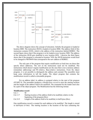 The above diagram shows the concept of relocation. Initially the program is loaded at
location 0000. The instruction JSUB is loaded at location 0006. The address field of this
instruction contains 01036, which is the address of the instruction labeled RDREC. The
second figure shows that if the program is to be loaded at new location 5000. The address
of the instruction JSUB gets modified to new location 6036. Likewise the third figure
shows that if the program is relocated at location 7420, the JSUB instruction would need
to be changed to 4B108456 that correspond to the new address of RDREC.

        The only part of the program that require modification at load time are those that
specify direct addresses. The rest of the instructions need not be modified. The
instructions which doesn’t require modification are the ones that is not a memory address
(immediate addressing) and PC-relative, Base-relative instructions. From the object
program, it is not possible to distinguish the address and constant The assembler must
keep some information to tell the loader. The object program that contains the
modification record is called a relocatable program.

       For an address label, its address is assigned relative to the start of the program
(START 0). The assembler produces a Modification record to store the starting location
and the length of the address field to be modified. The command for the loader must also
be a part of the object program. The Modification has the following format:

Modification record
Col. 1        M
Col. 2-7      Starting location of the address field to be modified, relative to the
              beginning of the program (Hex)
Col. 8-9      Length of the address field to be modified, in half-bytes (Hex)

One modification record is created for each address to be modified The length is stored
in half-bytes (4 bits) The starting location is the location of the byte containing the



                                                                                       31
 