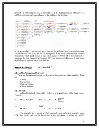 leftmost bits of the address field to be modified. If the field contains an odd number of
half-bytes, the starting location begins in the middle of the first byte.




In the above object code the red boxes indicate the addresses that need modifications.
The object code lines at the end are the descriptions of the modification records for those
instructions which need change if relocation occurs. M00000705 is the modification
suggested for the statement at location 0007 and requires modification 5-half bytes.
Similarly the remaining instructions indicate.


Assembler Design               Session 4 & 5

3.2 Machine-Independent features:
     These are the features which do not depend on the architecture of the machine. These
are:
      Literals
      Expressions
      Program blocks
      Control sections

3.2.1 Literals:
       A literal is defined with a prefix = followed by a specification of the literal value.
Example:

45     001A ENDFIL             LDA =C’EOF’            032010
-
-
93                             LTORG
       002D *                       =C’EOF’           454F46

     The example above shows a 3-byte operand whose value is a character string
EOF. The object code for the instruction is also mentioned. It shows the relative


                                                                                           32
 
