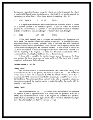 displacement value of the location where this value is stored. In the example the value is
at location (002D) and hence the displacement value is (010). As another example the
given statement below shows a 1-byte literal with the hexadecimal value ‘05’.

215     1062    WLOOP           TD      =X’05’          E32011

       It is important to understand the difference between a constant defined as a literal
and a constant defined as an immediate operand. In case of literals the assembler
generates the specified value as a constant at some other memory location In immediate
mode the operand value is assembled as part of the instruction itself. Example

55      0020                    LDA #03                 010003

        All the literal operands used in a program are gathered together into one or more
literal pools. This is usually placed at the end of the program. The assembly listing of a
program containing literals usually includes a listing of this literal pool, which shows the
assigned addresses and the generated data values. In some cases it is placed at some other
location in the object program. An assembler directive LTORG is used. Whenever the
LTORG is encountered, it creates a literal pool that contains all the literal operands used
since the beginning of the program. The literal pool definition is done after LTORG is
encountered. It is better to place the literals close to the instructions.
        A literal table is created for the literals which are used in the program. The literal
table contains the literal name, operand value and length. The literal table is usually
created as a hash table on the literal name.

Implementation of Literals:

During Pass-1:
         The literal encountered is searched in the literal table. If the literal already exists,
no action is taken; if it is not present, the literal is added to the LITTAB and for the
address value it waits till it encounters LTORG for literal definition. When Pass 1
encounters a LTORG statement or the end of the program, the assembler makes a scan of
the literal table. At this time each literal currently in the table is assigned an address. As
addresses are assigned, the location counter is updated to reflect the number of bytes
occupied by each literal.

During Pass-2:

       The assembler searches the LITTAB for each literal encountered in the instruction
and replaces it with its equivalent value as if these values are generated by BYTE or
WORD. If a literal represents an address in the program, the assembler must generate a
modification relocation for, if it all it gets affected due to relocation. The following figure
shows the difference between the SYMTAB and LITTAB




                                                                                              33
 