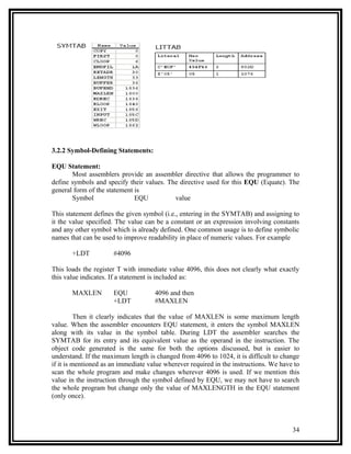 3.2.2 Symbol-Defining Statements:

EQU Statement:
       Most assemblers provide an assembler directive that allows the programmer to
define symbols and specify their values. The directive used for this EQU (Equate). The
general form of the statement is
       Symbol                 EQU          value

This statement defines the given symbol (i.e., entering in the SYMTAB) and assigning to
it the value specified. The value can be a constant or an expression involving constants
and any other symbol which is already defined. One common usage is to define symbolic
names that can be used to improve readability in place of numeric values. For example

       +LDT           #4096

This loads the register T with immediate value 4096, this does not clearly what exactly
this value indicates. If a statement is included as:

       MAXLEN         EQU            4096 and then
                      +LDT           #MAXLEN

          Then it clearly indicates that the value of MAXLEN is some maximum length
value. When the assembler encounters EQU statement, it enters the symbol MAXLEN
along with its value in the symbol table. During LDT the assembler searches the
SYMTAB for its entry and its equivalent value as the operand in the instruction. The
object code generated is the same for both the options discussed, but is easier to
understand. If the maximum length is changed from 4096 to 1024, it is difficult to change
if it is mentioned as an immediate value wherever required in the instructions. We have to
scan the whole program and make changes wherever 4096 is used. If we mention this
value in the instruction through the symbol defined by EQU, we may not have to search
the whole program but change only the value of MAXLENGTH in the EQU statement
(only once).



                                                                                       34
 