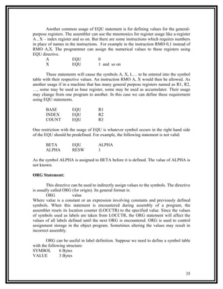 Another common usage of EQU statement is for defining values for the general-
purpose registers. The assembler can use the mnemonics for register usage like a-register
A , X – index register and so on. But there are some instructions which requires numbers
in place of names in the instructions. For example in the instruction RMO 0,1 instead of
RMO A,X. The programmer can assign the numerical values to these registers using
EQU directive.
        A              EQU            0
        X              EQU            1 and so on

       These statements will cause the symbols A, X, L… to be entered into the symbol
table with their respective values. An instruction RMO A, X would then be allowed. As
another usage if in a machine that has many general purpose registers named as R1, R2,
…, some may be used as base register, some may be used as accumulator. Their usage
may change from one program to another. In this case we can define these requirement
using EQU statements.

       BASE           EQU             R1
       INDEX          EQU             R2
       COUNT          EQU             R3

One restriction with the usage of EQU is whatever symbol occurs in the right hand side
of the EQU should be predefined. For example, the following statement is not valid:

       BETA           EQU             ALPHA
       ALPHA          RESW            1

As the symbol ALPHA is assigned to BETA before it is defined. The value of ALPHA is
not known.

ORG Statement:

        This directive can be used to indirectly assign values to the symbols. The directive
is usually called ORG (for origin). Its general format is:
        ORG             value
Where value is a constant or an expression involving constants and previously defined
symbols. When this statement is encountered during assembly of a program, the
assembler resets its location counter (LOCCTR) to the specified value. Since the values
of symbols used as labels are taken from LOCCTR, the ORG statement will affect the
values of all labels defined until the next ORG is encountered. ORG is used to control
assignment storage in the object program. Sometimes altering the values may result in
incorrect assembly.

       ORG can be useful in label definition. Suppose we need to define a symbol table
with the following structure:
SYMBOL         6 Bytes
VALUE          3 Bytes



                                                                                         35
 