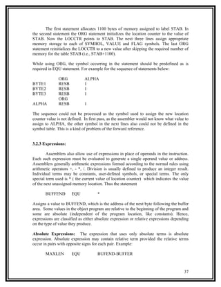 The first statement allocates 1100 bytes of memory assigned to label STAB. In
the second statement the ORG statement initializes the location counter to the value of
STAB. Now the LOCCTR points to STAB. The next three lines assign appropriate
memory storage to each of SYMBOL, VALUE and FLAG symbols. The last ORG
statement reinitializes the LOCCTR to a new value after skipping the required number of
memory for the table STAB (i.e., STAB+1100).

While using ORG, the symbol occurring in the statement should be predefined as is
required in EQU statement. For example for the sequence of statements below:

               ORG            ALPHA
BYTE1          RESB           1
BYTE2          RESB           1
BYTE3          RESB           1
               ORG
ALPHA          RESB           1

The sequence could not be processed as the symbol used to assign the new location
counter value is not defined. In first pass, as the assembler would not know what value to
assign to ALPHA, the other symbol in the next lines also could not be defined in the
symbol table. This is a kind of problem of the forward reference.


3.2.3 Expressions:

        Assemblers also allow use of expressions in place of operands in the instruction.
Each such expression must be evaluated to generate a single operand value or address.
Assemblers generally arithmetic expressions formed according to the normal rules using
arithmetic operators +, - *, /. Division is usually defined to produce an integer result.
Individual terms may be constants, user-defined symbols, or special terms. The only
special term used is * ( the current value of location counter) which indicates the value
of the next unassigned memory location. Thus the statement

       BUFFEND        EQU            *

Assigns a value to BUFFEND, which is the address of the next byte following the buffer
area. Some values in the object program are relative to the beginning of the program and
some are absolute (independent of the program location, like constants). Hence,
expressions are classified as either absolute expression or relative expressions depending
on the type of value they produce.

Absolute Expressions: The expression that uses only absolute terms is absolute
expression. Absolute expression may contain relative term provided the relative terms
occur in pairs with opposite signs for each pair. Example:

       MAXLEN         EQU            BUFEND-BUFFER



                                                                                       37
 
