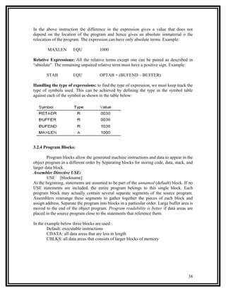 In the above instruction the difference in the expression gives a value that does not
depend on the location of the program and hence gives an absolute immaterial o the
relocation of the program. The expression can have only absolute terms. Example:

        MAXLEN        EQU             1000

Relative Expressions: All the relative terms except one can be paired as described in
“absolute”. The remaining unpaired relative term must have a positive sign. Example:

       STAB           EQU             OPTAB + (BUFEND – BUFFER)

Handling the type of expressions: to find the type of expression, we must keep track the
type of symbols used. This can be achieved by defining the type in the symbol table
against each of the symbol as shown in the table below:




3.2.4 Program Blocks:

        Program blocks allow the generated machine instructions and data to appear in the
object program in a different order by Separating blocks for storing code, data, stack, and
larger data block.
Assembler Directive USE:
        USE [blockname]
At the beginning, statements are assumed to be part of the unnamed (default) block. If no
USE statements are included, the entire program belongs to this single block. Each
program block may actually contain several separate segments of the source program.
Assemblers rearrange these segments to gather together the pieces of each block and
assign address. Separate the program into blocks in a particular order. Large buffer area is
moved to the end of the object program. Program readability is better if data areas are
placed in the source program close to the statements that reference them.

In the example below three blocks are used :
        Default: executable instructions
        CDATA: all data areas that are less in length
        CBLKS: all data areas that consists of larger blocks of memory




                                                                                         38
 