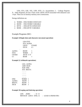 LDA, STA, LDL, STL, LDX, STX ( A- Accumulator, L – Linkage Register,
X – Index Register), all uses 3-byte word. LDCH, STCH associated with characters uses
1-byte. There are no memory-memory move instructions.

Storage definitions are

   •   WORD -    ONE-WORD CONSTANT
   •   RESW -    ONE-WORD VARIABLE
   •   BYTE -    ONE-BYTE CONSTANT
   •   RESB -    ONE-BYTE VARIABLE


Example Programs (SIC)

Example 1(Simple data and character movement operation)

                 LDA FIVE
                 STA ALPHA
                 LDCH     CHARZ
                 STCH     C1
            .
ALPHA            RESW      1
FIVE             WORD      5
CHARZ            BYTE C’Z’
C1               RESB      1

Example 2( Arithmetic operations)

                LDA ALPHA
                ADD INCR
                SUB ONE
                STA BEETA
                ……..
                ……..
                ……..
                ……..
ONE             WORD 1
ALPHA           RESW 1
BEETA           RESW 1
INCR            RESW 1


Example 3(Looping and Indexing operation)

             LDX  ZERO   : X=0
             MOVECH LDCH STR1, X            : LOAD A FROM STR1


                                                                                   4
 