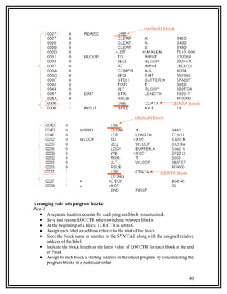 Arranging code into program blocks:
Pass 1
   • A separate location counter for each program block is maintained.
   • Save and restore LOCCTR when switching between blocks.
   • At the beginning of a block, LOCCTR is set to 0.
   • Assign each label an address relative to the start of the block.
   • Store the block name or number in the SYMTAB along with the assigned relative
       address of the label
   • Indicate the block length as the latest value of LOCCTR for each block at the end
       of Pass1
   • Assign to each block a starting address in the object program by concatenating the
       program blocks in a particular order


                                                                                    40
 