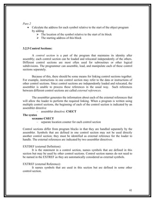 Pass 2
   • Calculate the address for each symbol relative to the start of the object program
       by adding
            The location of the symbol relative to the start of its block
            The starting address of this block


3.2.5 Control Sections:

       A control section is a part of the program that maintains its identity after
assembly; each control section can be loaded and relocated independently of the others.
Different control sections are most often used for subroutines or other logical
subdivisions. The programmer can assemble, load, and manipulate each of these control
sections separately.

       Because of this, there should be some means for linking control sections together.
For example, instructions in one control section may refer to the data or instructions of
other control sections. Since control sections are independently loaded and relocated, the
assembler is unable to process these references in the usual way. Such references
between different control sections are called external references.

        The assembler generates the information about each of the external references that
will allow the loader to perform the required linking. When a program is written using
multiple control sections, the beginning of each of the control section is indicated by an
assembler directive
           – assembler directive: CSECT
The syntax
        secname CSECT
           – separate location counter for each control section

Control sections differ from program blocks in that they are handled separately by the
assembler. Symbols that are defined in one control section may not be used directly
another control section; they must be identified as external reference for the loader to
handle. The external references are indicated by two assembler directives:

EXTDEF (external Definition):
        It is the statement in a control section, names symbols that are defined in this
section but may be used by other control sections. Control section names do not need to
be named in the EXTREF as they are automatically considered as external symbols.

EXTREF (external Reference):
        It names symbols that are used in this section but are defined in some other
control section.




                                                                                         41
 
