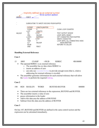 Handling External Reference

Case 1

15        0003           CLOOP         +JSUB            RDREC               4B100000
     •   The operand RDREC is an external reference.
             o The assembler has no idea where RDREC is
             o inserts an address of zero
             o can only use extended format to provide enough room (that is, relative
                 addressing for external reference is invalid)
     •   The assembler generates information for each external reference that will allow
         the loader to perform the required linking.

Case 2

190      0028   MAXLEN         WORD           BUFEND-BUFFER                        000000

     •   There are two external references in the expression, BUFEND and BUFFER.
     •   The assembler inserts a value of zero
     •   passes information to the loader
     •   Add to this data area the address of BUFEND
     •   Subtract from this data area the address of BUFFER

Case 3

On line 107, BUFEND and BUFFER are defined in the same control section and the
expression can be calculated immediately.



                                                                                           43
 