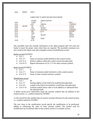 The assembler must also include information in the object program that will cause the
loader to insert the proper value where they are required. The assembler maintains two
new record in the object code and a changed version of modification record.

Define record (EXTDEF)
   • Col. 1        D
   • Col. 2-7      Name of external symbol defined in this control section
   • Col. 8-13     Relative address within this control section (hexadecimal)
   • Col.14-73     Repeat information in Col. 2-13 for other external symbols

Refer record (EXTREF)
   • Col. 1        R
   • Col. 2-7      Name of external symbol referred to in this control section
   • Col. 8-73     Name of other external reference symbols

Modification record
  • Col. 1               M
  • Col. 2-7             Starting address of the field to be modified (hexadecimal)
  • Col. 8-9             Length of the field to be modified, in half-bytes (hexadecimal)
  • Col.11-16            External symbol whose value is to be added to or subtracted from
                         the indicated field
A define record gives information about the external symbols that are defined in this
control section, i.e., symbols named by EXTDEF.

A refer record lists the symbols that are used as external references by the control section,
i.e., symbols named by EXTREF.

The new items in the modification record specify the modification to be performed:
adding or subtracting the value of some external symbol. The symbol used for
modification my be defined either in this control section or in another section.


                                                                                          45
 