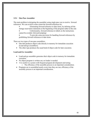 3.5.1   One-Pass Assembler

The main problem in designing the assembler using single pass was to resolve forward
references. We can avoid to some extent the forward references by:
       •              Eliminating forward reference to data items, by defining all the
       storage reservation statements at the beginning of the program rather at the end.
       •              Unfortunately, forward reference to labels on the instructions
       cannot be avoided. (forward jumping)
       •              To provide some provision for handling forward references by
       prohibiting forward references to data items.

There are two types of one-pass assemblers:
   • One that produces object code directly in memory for immediate execution
       (Load-and-go assemblers).
   • The other type produces the usual kind of object code for later execution.

Load-and-Go Assembler

   •    Load-and-go assembler generates their object code in memory for immediate
        execution.
   •    No object program is written out, no loader is needed.
   •     It is useful in a system with frequent program development and testing
             o The efficiency of the assembly process is an important consideration.
   •    Programs are re-assembled nearly every time they are run; efficiency of the
        assembly process is an important consideration.




                                                                                           48
 