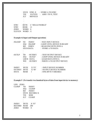 STCH        STR2, X : STORE A TO STR2
       TIX          ELEVEN : ADD 1 TO X, TEST
       JLT         MOVECH
        .
        .
        .
STR1   BYTE         C ‘HELLO WORLD’
STR2   RESB        11
ZERO   WORD        0
ELEVEN WORD        11


Example 4( Input and Output operation)

INLOOP TD   INDEV               : TEST INPUT DEVICE
       JEQ INLOOP              : LOOP UNTIL DEVICE IS READY
       RD   INDEV              : READ ONE BYTE INTO A
       STCH DATA                : STORE A TO DATA
       .
       .
OUTLP  TD    OUTDEV              : TEST OUTPUT DEVICE
       JEQ   OUTLP               : LOOP UNTIL DEVICE IS READY
       LDCH DATA                : LOAD DATA INTO A
       WD    OUTDEV             : WRITE A TO OUTPUT DEVICE
         .
         .
INDEV  BYTE    X ‘F5’            : INPUT DEVICE NUMBER
OUTDEV BYTE    X ‘08’            : OUTPUT DEVICE NUMBER
DATA   RESB   1                  : ONE-BYTE VARIABLE



Example 5 (To transfer two hundred bytes of data from input device to memory)

LDX ZERO
CLOOP  TD   INDEV
       JEQ  CLOOP
       RD   INDEV
       STCH RECORD, X
       TIX  B200
       JLT  CLOOP
       .
       .
INDEV  BYTE   X ‘F5’
RECORD RESB 200
ZERO   WORD 0



                                                                                5
 