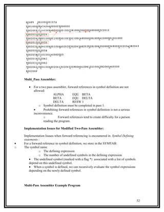 Multi_Pass Assembler:

       •   For a two pass assembler, forward references in symbol definition are not
           allowed:
                          ALPHA          EQU BETA
                          BETA           EQU DELTA
                          DELTA          RESW 1
               o Symbol definition must be completed in pass 1.
           •       Prohibiting forward references in symbol definition is not a serious
           inconvenience.
                   o          Forward references tend to create difficulty for a person
                   reading the program.

    Implementation Issues for Modified Two-Pass Assembler:

    Implementation Isuues when forward referencing is encountered in Symbol Defining
    statements :
•   For a forward reference in symbol definition, we store in the SYMTAB:
o   The symbol name
               o The defining expression
               o The number of undefined symbols in the defining expression
        • The undefined symbol (marked with a flag *) associated with a list of symbols
        depend on this undefined symbol.
        • When a symbol is defined, we can recursively evaluate the symbol expressions
        depending on the newly defined symbol.



    Multi-Pass Assembler Example Program



                                                                                          52
 