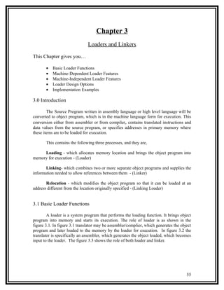 Chapter 3
                               Loaders and Linkers

This Chapter gives you…

       •   Basic Loader Functions
       •   Machine-Dependent Loader Features
       •   Machine-Independent Loader Features
       •   Loader Design Options
       •   Implementation Examples

3.0 Introduction

        The Source Program written in assembly language or high level language will be
converted to object program, which is in the machine language form for execution. This
conversion either from assembler or from compiler , contains translated instructions and
data values from the source program, or specifies addresses in primary memory where
these items are to be loaded for execution.

       This contains the following three processes, and they are,

     Loading - which allocates memory location and brings the object program into
memory for execution - (Loader)

       Linking- which combines two or more separate object programs and supplies the
information needed to allow references between them - (Linker)

       Relocation - which modifies the object program so that it can be loaded at an
address different from the location originally specified - (Linking Loader)


3.1 Basic Loader Functions

        A loader is a system program that performs the loading function. It brings object
program into memory and starts its execution. The role of loader is as shown in the
figure 3.1. In figure 3.1 translator may be assembler/complier, which generates the object
program and later loaded to the memory by the loader for execution. In figure 3.2 the
translator is specifically an assembler, which generates the object loaded, which becomes
input to the loader. The figure 3.3 shows the role of both loader and linker.




                                                                                       55
 