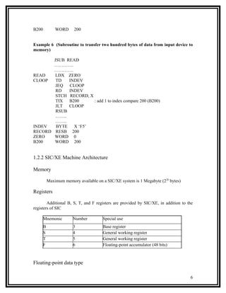 B200           WORD      200


Example 6 (Subroutine to transfer two hundred bytes of data from input device to
memory)

       JSUB READ
       ………….
       ………….
READ    LDX ZERO
CLOOP   TD   INDEV
        JEQ  CLOOP
        RD   INDEV
        STCH RECORD, X
        TIX  B200      : add 1 to index compare 200 (B200)
        JLT  CLOOP
        RSUB
        ……..
        ……..
INDEV   BYTE   X ‘F5’
RECORD RESB 200
ZERO   WORD 0
B200   WORD 200


1.2.2 SIC/XE Machine Architecture

Memory

           Maximum memory available on a SIC/XE system is 1 Megabyte (220 bytes)

Registers

        Additional B, S, T, and F registers are provided by SIC/XE, in addition to the
registers of SIC

       Mnemonic         Number         Special use
       B                3              Base register
       S                4              General working register
       T                5              General working register
       F                6              Floating-point accumulator (48 bits)



Floating-point data type

                                                                                    6
 