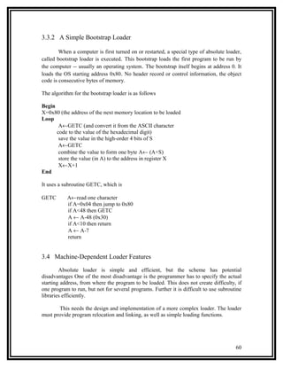 3.3.2 A Simple Bootstrap Loader

        When a computer is first turned on or restarted, a special type of absolute loader,
called bootstrap loader is executed. This bootstrap loads the first program to be run by
the computer -- usually an operating system. The bootstrap itself begins at address 0. It
loads the OS starting address 0x80. No header record or control information, the object
code is consecutive bytes of memory.

The algorithm for the bootstrap loader is as follows

Begin
X=0x80 (the address of the next memory location to be loaded
Loop
       A←GETC (and convert it from the ASCII character
      code to the value of the hexadecimal digit)
       save the value in the high-order 4 bits of S
       A←GETC
       combine the value to form one byte A← (A+S)
       store the value (in A) to the address in register X
       X←X+1
End

It uses a subroutine GETC, which is

GETC       A←read one character
           if A=0x04 then jump to 0x80
           if A<48 then GETC
           A ← A-48 (0x30)
           if A<10 then return
           A ← A-7
           return


3.4 Machine-Dependent Loader Features

        Absolute loader is simple and efficient, but the scheme has potential
disadvantages One of the most disadvantage is the programmer has to specify the actual
starting address, from where the program to be loaded. This does not create difficulty, if
one program to run, but not for several programs. Further it is difficult to use subroutine
libraries efficiently.

       This needs the design and implementation of a more complex loader. The loader
must provide program relocation and linking, as well as simple loading functions.




                                                                                        60
 