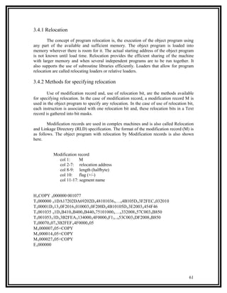 3.4.1 Relocation

        The concept of program relocation is, the execution of the object program using
any part of the available and sufficient memory. The object program is loaded into
memory wherever there is room for it. The actual starting address of the object program
is not known until load time. Relocation provides the efficient sharing of the machine
with larger memory and when several independent programs are to be run together. It
also supports the use of subroutine libraries efficiently. Loaders that allow for program
relocation are called relocating loaders or relative loaders.

3.4.2 Methods for specifying relocation

        Use of modification record and, use of relocation bit, are the methods available
for specifying relocation. In the case of modification record, a modification record M is
used in the object program to specify any relocation. In the case of use of relocation bit,
each instruction is associated with one relocation bit and, these relocation bits in a Text
record is gathered into bit masks.

        Modification records are used in complex machines and is also called Relocation
and Linkage Directory (RLD) specification. The format of the modification record (M) is
as follows. The object program with relocation by Modification records is also shown
here.


           Modification record
             col 1:      M
             col 2-7: relocation address
             col 8-9: length (halfbyte)
             col 10: flag (+/-)
             col 11-17: segment name


HΛCOPY Λ000000 001077
TΛ000000 Λ1DΛ17202DΛ69202DΛ48101036Λ…Λ4B105DΛ3F2FECΛ032010
TΛ00001DΛ13Λ0F2016Λ010003Λ0F200DΛ4B10105DΛ3E2003Λ454F46
TΛ001035 Λ1DΛB410ΛB400ΛB440Λ75101000Λ…Λ332008Λ57C003ΛB850
TΛ001053Λ1DΛ3B2FEAΛ134000Λ4F0000ΛF1Λ..Λ53C003ΛDF2008ΛB850
TΛ00070Λ07Λ3B2FEFΛ4F0000Λ05
MΛ000007Λ05+COPY
MΛ000014Λ05+COPY
MΛ000027Λ05+COPY
EΛ000000




                                                                                        61
 