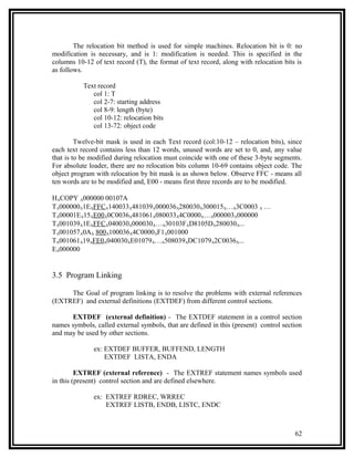 The relocation bit method is used for simple machines. Relocation bit is 0: no
modification is necessary, and is 1: modification is needed. This is specified in the
columns 10-12 of text record (T), the format of text record, along with relocation bits is
as follows.

           Text record
              col 1: T
              col 2-7: starting address
              col 8-9: length (byte)
              col 10-12: relocation bits
              col 13-72: object code

         Twelve-bit mask is used in each Text record (col:10-12 – relocation bits), since
each text record contains less than 12 words, unused words are set to 0, and, any value
that is to be modified during relocation must coincide with one of these 3-byte segments.
For absolute loader, there are no relocation bits column 10-69 contains object code. The
object program with relocation by bit mask is as shown below. Observe FFC - means all
ten words are to be modified and, E00 - means first three records are to be modified.

HΛCOPY Λ000000 00107A
TΛ000000Λ1EΛFFCΛ140033Λ481039Λ000036Λ280030Λ300015Λ…Λ3C0003 Λ …
TΛ00001EΛ15ΛE00Λ0C0036Λ481061Λ080033Λ4C0000Λ…Λ000003Λ000000
TΛ001039Λ1EΛFFCΛ040030Λ000030Λ…Λ30103FΛD8105DΛ280030Λ...
TΛ001057Λ0AΛ 800Λ100036Λ4C0000ΛF1Λ001000
TΛ001061Λ19ΛFE0Λ040030ΛE01079Λ…Λ508039ΛDC1079Λ2C0036Λ...
EΛ000000


3.5 Program Linking

     The Goal of program linking is to resolve the problems with external references
(EXTREF) and external definitions (EXTDEF) from different control sections.

      EXTDEF (external definition) - The EXTDEF statement in a control section
names symbols, called external symbols, that are defined in this (present) control section
and may be used by other sections.

               ex: EXTDEF BUFFER, BUFFEND, LENGTH
                   EXTDEF LISTA, ENDA

         EXTREF (external reference) - The EXTREF statement names symbols used
in this (present) control section and are defined elsewhere.

               ex: EXTREF RDREC, WRREC
                   EXTREF LISTB, ENDB, LISTC, ENDC



                                                                                       62
 