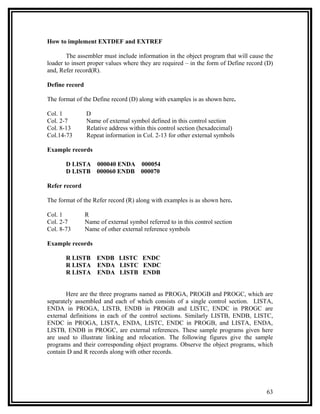 How to implement EXTDEF and EXTREF

        The assembler must include information in the object program that will cause the
loader to insert proper values where they are required – in the form of Define record (D)
and, Refer record(R).

Define record

The format of the Define record (D) along with examples is as shown here.

Col. 1          D
Col. 2-7        Name of external symbol defined in this control section
Col. 8-13       Relative address within this control section (hexadecimal)
Col.14-73       Repeat information in Col. 2-13 for other external symbols

Example records

       D LISTA 000040 ENDA 000054
       D LISTB 000060 ENDB 000070

Refer record

The format of the Refer record (R) along with examples is as shown here.

Col. 1          R
Col. 2-7        Name of external symbol referred to in this control section
Col. 8-73       Name of other external reference symbols

Example records

       R LISTB ENDB LISTC ENDC
       R LISTA ENDA LISTC ENDC
       R LISTA ENDA LISTB ENDB


       Here are the three programs named as PROGA, PROGB and PROGC, which are
separately assembled and each of which consists of a single control section. LISTA,
ENDA in PROGA, LISTB, ENDB in PROGB and LISTC, ENDC in PROGC are
external definitions in each of the control sections. Similarly LISTB, ENDB, LISTC,
ENDC in PROGA, LISTA, ENDA, LISTC, ENDC in PROGB, and LISTA, ENDA,
LISTB, ENDB in PROGC, are external references. These sample programs given here
are used to illustrate linking and relocation. The following figures give the sample
programs and their corresponding object programs. Observe the object programs, which
contain D and R records along with other records.




                                                                                      63
 