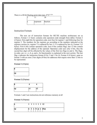 There is a 48-bit floating-point data type, F*2(e-1024)
                  1        11            36

                  s         exponent      fraction



Instruction Formats

        The new set of instruction formats for SIC/XE machine architecture are as
follows. Format 1 (1 byte): contains only operation code (straight from table). Format 2
(2 bytes): first eight bits for operation code, next four for register 1 and following four for
register 2. The numbers for the registers go according to the numbers indicated at the
registers section (ie, register T is replaced by hex 5, F is replaced by hex 6). Format 3 (3
bytes): First 6 bits contain operation code, next 6 bits contain flags, last 12 bits contain
displacement for the address of the operand. Operation code uses only 6 bits, thus the
second hex digit will be affected by the values of the first two flags (n and i). The flags,
in order, are: n, i, x, b, p, and e. Its functionality is explained in the next section. The last
flag e indicates the instruction format (0 for 3 and 1 for 4). Format 4 (4 bytes): same as
format 3 with an extra 2 hex digits (8 bits) for addresses that require more than 12 bits to
be represented.

Format 1 (1 byte)

8

op


Format 2 (2 bytes)

8                     4        4

op                    r1       r2


Formats 1 and 2 are instructions do not reference memory at all

Format 3 (3 bytes)

6                     1 1 1 1 1 1 12

op                    n i x b p e disp




                                                                                               7
 