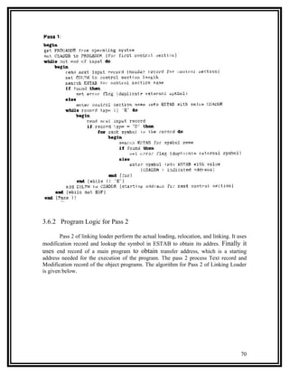 3.6.2 Program Logic for Pass 2

        Pass 2 of linking loader perform the actual loading, relocation, and linking. It uses
modification record and lookup the symbol in ESTAB to obtain its addres. Finally it
uses end record of a main program to obtain transfer address, which is a starting
address needed for the execution of the program. The pass 2 process Text record and
Modification record of the object programs. The algorithm for Pass 2 of Linking Loader
is given below.




                                                                                          70
 