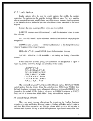 3.7.2 Loader Options
        Loader options allow the user to specify options that modify the standard
processing. The options may be specified in three different ways. They are, specified
using a command language, specified as a part of job control language that is processed
by the operating system, and an be specified using loader control statements in the source
program.
       Here are the some examples of how option can be specified.

       INCLUDE program-name (library-name) - read the designated object program
from a library

        DELETE csect-name – delete the named control section from the set pf programs
being loaded

      CHANGE name1, name2 - external symbol name1 to be changed to name2
wherever it appears in the object programs

       LIBRARY MYLIB – search MYLIB library before standard libraries

       NOCALL STDDEV, PLOT, CORREL – no loading and linking of unneeded
routines

        Here is one more example giving, how commands can be specified as a part of
object file, and the respective changes are carried out by the loader.

              LIBRARY UTLIB
              INCLUDE READ (UTLIB)
              INCLUDE WRITE (UTLIB)
              DELETE RDREC, WRREC
              CHANGE RDREC, READ
              CHANGE WRREC, WRITE
              NOCALL SQRT, PLOT

         The commands are, use UTLIB ( say utility library), include READ and WRITE
control sections from the library, delete the control sections RDREC and WRREC from
the load, the change command causes all external references to the symbol RDREC to be
changed to the symbol READ, similarly references to WRREC is changed to WRITE,
finally, no call to the functions SQRT, PLOT, if they are used in the program.

3.8 Loader Design Options

        There are some common alternatives for organizing the loading functions,
including relocation and linking. Linking Loaders – Perform all linking and relocation at
load time. The Other Alternatives are Linkage editors, which perform linking prior to
load time and, Dynamic linking, in which linking function is performed at execution time


                                                                                       75
 