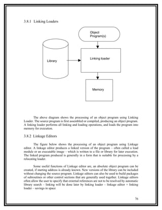 3.8.1 Linking Loaders

                                                     Object
                                                     Program(s)




                                                     Linking loader
                  Library




                                                       Memory




       The above diagram shows the processing of an object program using Linking
Loader. The source program is first assembled or compiled, producing an object program.
A linking loader performs all linking and loading operations, and loads the program into
memory for execution.

3.8.2 Linkage Editors

        The figure below shows the processing of an object program using Linkage
editor. A linkage editor produces a linked version of the program – often called a load
module or an executable image – which is written to a file or library for later execution.
The linked program produced is generally in a form that is suitable for processing by a
relocating loader.

        Some useful functions of Linkage editor are, an absolute object program can be
created, if starting address is already known. New versions of the library can be included
without changing the source program. Linkage editors can also be used to build packages
of subroutines or other control sections that are generally used together. Linkage editors
often allow the user to specify that external references are not to be resolved by automatic
library search – linking will be done later by linking loader – linkage editor + linking
loader – savings in space


                                                                                         76
 
