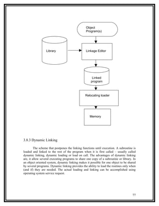 Object
                                                 Program(s)




                  Library                        Linkage Editor




                                                      Linked
                                                     program



                                                 Relocating loader




                                                    Memory




3.8.3 Dynamic Linking

         The scheme that postpones the linking functions until execution. A subroutine is
loaded and linked to the rest of the program when it is first called – usually called
dynamic linking, dynamic loading or load on call. The advantages of dynamic linking
are, it allow several executing programs to share one copy of a subroutine or library. In
an object oriented system, dynamic linking makes it possible for one object to be shared
by several programs. Dynamic linking provides the ability to load the routines only when
(and if) they are needed. The actual loading and linking can be accomplished using
operating system service request.




                                                                                      77
 