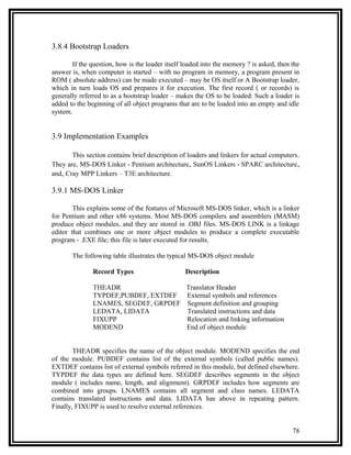 3.8.4 Bootstrap Loaders

       If the question, how is the loader itself loaded into the memory ? is asked, then the
answer is, when computer is started – with no program in memory, a program present in
ROM ( absolute address) can be made executed – may be OS itself or A Bootstrap loader,
which in turn loads OS and prepares it for execution. The first record ( or records) is
generally referred to as a bootstrap loader – makes the OS to be loaded. Such a loader is
added to the beginning of all object programs that are to be loaded into an empty and idle
system.


3.9 Implementation Examples

       This section contains brief description of loaders and linkers for actual computers .
They are, MS-DOS Linker - Pentium architecture, SunOS Linkers - SPARC architecture,
and, Cray MPP Linkers – T3E architecture.

3.9.1 MS-DOS Linker

        This explains some of the features of Microsoft MS-DOS linker, which is a linker
for Pentium and other x86 systems. Most MS-DOS compilers and assemblers (MASM)
produce object modules, and they are stored in .OBJ files. MS-DOS LINK is a linkage
editor that combines one or more object modules to produce a complete executable
program - .EXE file; this file is later executed for results.

       The following table illustrates the typical MS-DOS object module

               Record Types                      Description

               THEADR                            Translator Header
               TYPDEF,PUBDEF, EXTDEF             External symbols and references
               LNAMES, SEGDEF, GRPDEF            Segment definition and grouping
               LEDATA, LIDATA                    Translated instructions and data
               FIXUPP                            Relocation and linking information
               MODEND                            End of object module


        THEADR specifies the name of the object module. MODEND specifies the end
of the module. PUBDEF contains list of the external symbols (called public names).
EXTDEF contains list of external symbols referred in this module, but defined elsewhere.
TYPDEF the data types are defined here. SEGDEF describes segments in the object
module ( includes name, length, and alignment). GRPDEF includes how segments are
combined into groups. LNAMES contains all segment and class names. LEDATA
contains translated instructions and data. LIDATA has above in repeating pattern.
Finally, FIXUPP is used to resolve external references.


                                                                                         78
 