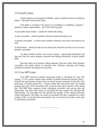3.9.2 SunOS Linkers

        SunOS Linkers are developed for SPARC systems. SunOS provides two different
linkers – link-editor and run-time linker.

       Link-editor is invoked in the process of assembling or compiling a program –
produces a single output module – one of the following types

A relocatable object module – suitable for further link-editing

A static executable – with all symbolic references bound and ready to run

A dynamic executable – in which some symbolic references may need to be bound at run
time

A shared object – which provides services that can be, bound at run time to one ore more
dynamic executables

       An object module contains one or more sections – representing instructions and
data area from the source program, relocation and linking information, external symbol
table.

       Run-time linker uses dynamic linking approach. Run-time linker binds dynamic
executables and shared objects at execution time. Performs relocation and linking
operations to prepare the program for execution.

3.9.3 Cray MPP Linker

        Cray MPP (massively parallel processing) Linker is developed for Cray T3E
systems. A T3E system contains large number of parallel processing elements (PEs) –
Each PE has local memory and has access to remote memory (memory of other PEs). The
processing is divided among PEs - contains shared data and private data. The loaded
program gets copy of the executable code, its private data and its portion of the shared
data. The MPP linker organizes blocks containing executable code, private data and
shared data. The linker then writes an executable file that contains the relocated and
linked blocks. The executable file also specifies the number of PEs required and other
control information. The linker can create an executable file that is targeted for a fixed
number of PEs, or one that allows the partition size to be chosen at run time. Latter type
is called plastic executable.


                                 ___________________




                                                                                       79
 