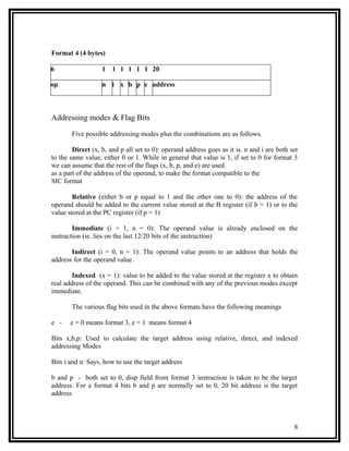 Format 4 (4 bytes)

6                  1 1 1 1 1 1 20

op                 n i x b p e address



Addressing modes & Flag Bits

       Five possible addressing modes plus the combinations are as follows.

        Direct (x, b, and p all set to 0): operand address goes as it is. n and i are both set
to the same value, either 0 or 1. While in general that value is 1, if set to 0 for format 3
we can assume that the rest of the flags (x, b, p, and e) are used
as a part of the address of the operand, to make the format compatible to the
SIC format

        Relative (either b or p equal to 1 and the other one to 0): the address of the
operand should be added to the current value stored at the B register (if b = 1) or to the
value stored at the PC register (if p = 1)

        Immediate (i = 1, n = 0): The operand value is already enclosed on the
instruction (ie. lies on the last 12/20 bits of the instruction)

       Indirect (i = 0, n = 1): The operand value points to an address that holds the
address for the operand value.

        Indexed (x = 1): value to be added to the value stored at the register x to obtain
real address of the operand. This can be combined with any of the previous modes except
immediate.

       The various flag bits used in the above formats have the following meanings

e -    e = 0 means format 3, e = 1 means format 4

Bits x,b,p: Used to calculate the target address using relative, direct, and indexed
addressing Modes

Bits i and n: Says, how to use the target address

b and p - both set to 0, disp field from format 3 instruction is taken to be the target
address. For a format 4 bits b and p are normally set to 0, 20 bit address is the target
address



                                                                                            8
 