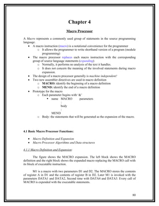 Chapter 4
                                Macro Processor

A Macro represents a commonly used group of statements in the source programming
language.
    • A macro instruction (macro) is a notational convenience for the programmer
          o It allows the programmer to write shorthand version of a program (module
              programming)
    • The macro processor replaces each macro instruction with the corresponding
       group of source language statements (expanding)
          o Normally, it performs no analysis of the text it handles.
          o It does not concern the meaning of the involved statements during macro
              expansion.
    • The design of a macro processor generally is machine independent!
    • Two new assembler directives are used in macro definition
          o MACRO: identify the beginning of a macro definition
          o MEND: identify the end of a macro definition
    • Prototype for the macro
          o Each parameter begins with ‘&’
                   name MACRO             parameters
                             :
                             body
                             :
                     MEND
          o Body: the statements that will be generated as the expansion of the macro.



4.1 Basic Macro Processor Functions:

   •   Macro Definition and Expansion
   •   Macro Processor Algorithms and Data structures

4.1.1 Macro Definition and Expansion:

        The figure shows the MACRO expansion. The left block shows the MACRO
definition and the right block shows the expanded macro replacing the MACRO call with
its block of executable instruction.

        M1 is a macro with two parameters D1 and D2. The MACRO stores the contents
of register A in D1 and the contents of register B in D2. Later M1 is invoked with the
parameters DATA1 and DATA2, Second time with DATA4 and DATA3. Every call of
MACRO is expended with the executable statements.



                                                                                   80
 