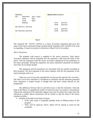 Fig 4.1

The statement M1 DATA1, DATA2 is a macro invocation statements that gives the
name of the macro instruction being invoked and the arguments (M1 and M2) to be used
in expanding. A macro invocation is referred as a Macro Call or Invocation.

Macro Expansion:

        The program with macros is supplied to the macro processor. Each macro
invocation statement will be expanded into the statement s that form the body of the
macro, with the arguments from the macro invocation substituted for the parameters in
the macro prototype. During the expansion, the macro definition statements are deleted
since they are no longer needed.

        The arguments and the parameters are associated with one another according to
their positions. The first argument in the macro matches with the first parameter in the
macro prototype and so on.

       After macro processing the expanded file can become the input for the Assembler.
The Macro Invocation statement is considered as comments and the statement generated
from expansion is treated exactly as though they had been written directly by the
programmer.

       The difference between Macros and Subroutines is that the statement s from the
body of the Macro is expanded the number of times the macro invocation is encountered,
whereas the statement of the subroutine appears only once no matter how many times the
subroutine is called. Macro instructions will be written so that the body of the macro
contains no labels.
   • Problem of the label in the body of macro:
           o If the same macro is expanded multiple times at different places in the
               program …
           o There will be duplicate labels, which will be treated as errors by the
               assembler.


                                                                                     81
 